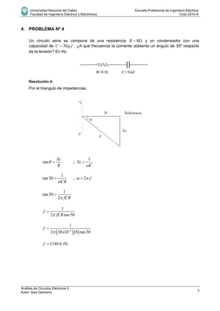 Universidad Nacional del Callao Escuela Profesional de Ingeniería Eléctrica
Facultad de Ingeniería Eléctrica y Electrónica Ciclo 2010-A
Análisis de Circuitos Eléctricos II
Autor: Saul Gamarra 7
4. PROBLEMA Nº 4
Un circuito serie se compone de una resistencia 8R   y un condensador con una
capacidad de 30C f . ¿A qué frecuencia la corriente adelanta un ángulo de 30º respecto
de la tensión? En Hz
Resolución 4:
Por el triangulo de impedancias.
tan
Xc
R
  ;
1
Xc
C

1
tan30
CR
 ; 2 f 
1
tan30
2 fCR

1
2 tan30
f
fCR

  6
1
2 30 10 8 tan30
f
x 

1148.6f Hz
 