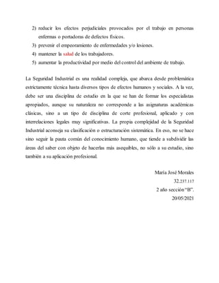 2) reducir los efectos perjudiciales provocados por el trabajo en personas
enfermas o portadoras de defectos físicos.
3) prevenir el empeoramiento de enfermedades y/o lesiones.
4) mantener la salud de los trabajadores.
5) aumentar la productividad por medio del control del ambiente de trabajo.
La Seguridad Industrial es una realidad compleja, que abarca desde problemática
estrictamente técnica hasta diversos tipos de efectos humanos y sociales. A la vez,
debe ser una disciplina de estudio en la que se han de formar los especialistas
apropiados, aunque su naturaleza no corresponde a las asignaturas académicas
clásicas, sino a un tipo de disciplina de corte profesional, aplicado y con
interrelaciones legales muy significativas. La propia complejidad de la Seguridad
Industrial aconseja su clasificación o estructuración sistemática. En eso, no se hace
sino seguir la pauta común del conocimiento humano, que tiende a subdividir las
áreas del saber con objeto de hacerlas más asequibles, no sólo a su estudio, sino
también a su aplicación profesional.
María José Morales
32.237.117
2 año sección“B”.
20/05/2021
 