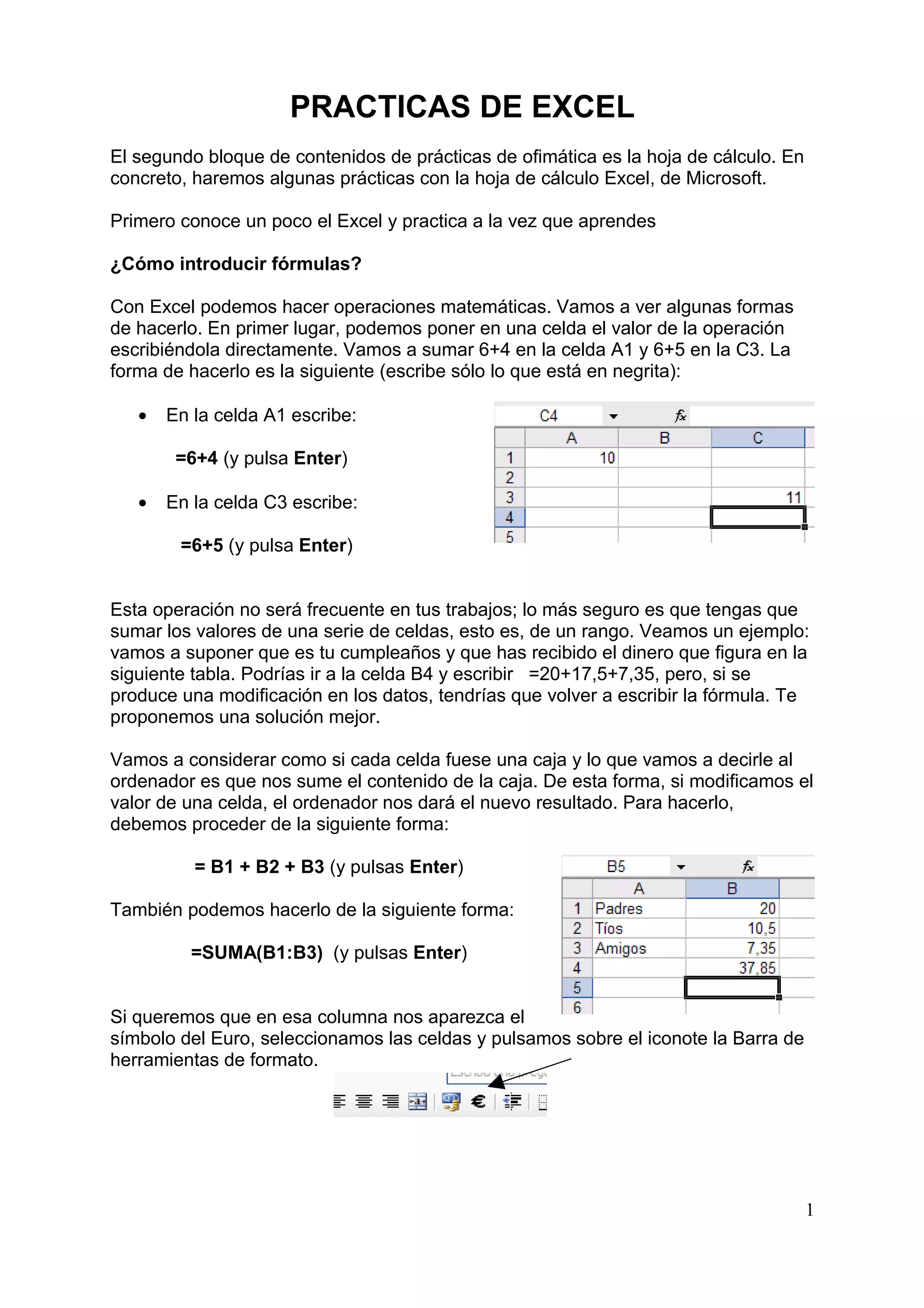 PRACTICAS DE EXCEL
El segundo bloque de contenidos de prácticas de ofimática es la hoja de cálculo. En
concreto, haremos algunas prácticas con la hoja de cálculo Excel, de Microsoft.

Primero conoce un poco el Excel y practica a la vez que aprendes

¿Cómo introducir fórmulas?

Con Excel podemos hacer operaciones matemáticas. Vamos a ver algunas formas
de hacerlo. En primer lugar, podemos poner en una celda el valor de la operación
escribiéndola directamente. Vamos a sumar 6+4 en la celda A1 y 6+5 en la C3. La
forma de hacerlo es la siguiente (escribe sólo lo que está en negrita):

   •   En la celda A1 escribe:

        =6+4 (y pulsa Enter)

   •   En la celda C3 escribe:

        =6+5 (y pulsa Enter)


Esta operación no será frecuente en tus trabajos; lo más seguro es que tengas que
sumar los valores de una serie de celdas, esto es, de un rango. Veamos un ejemplo:
vamos a suponer que es tu cumpleaños y que has recibido el dinero que figura en la
siguiente tabla. Podrías ir a la celda B4 y escribir =20+17,5+7,35, pero, si se
produce una modificación en los datos, tendrías que volver a escribir la fórmula. Te
proponemos una solución mejor.

Vamos a considerar como si cada celda fuese una caja y lo que vamos a decirle al
ordenador es que nos sume el contenido de la caja. De esta forma, si modificamos el
valor de una celda, el ordenador nos dará el nuevo resultado. Para hacerlo,
debemos proceder de la siguiente forma:

          = B1 + B2 + B3 (y pulsas Enter)

También podemos hacerlo de la siguiente forma:

         =SUMA(B1:B3) (y pulsas Enter)


Si queremos que en esa columna nos aparezca el
símbolo del Euro, seleccionamos las celdas y pulsamos sobre el iconote la Barra de
herramientas de formato.




                                                                                      1
 