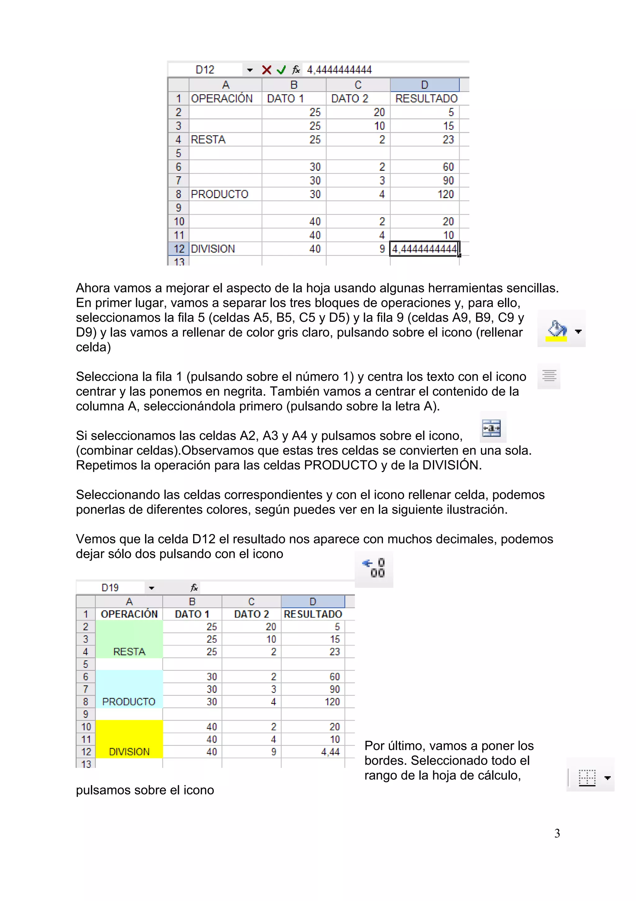 Ahora vamos a mejorar el aspecto de la hoja usando algunas herramientas sencillas.
En primer lugar, vamos a separar los tres bloques de operaciones y, para ello,
seleccionamos la fila 5 (celdas A5, B5, C5 y D5) y la fila 9 (celdas A9, B9, C9 y
D9) y las vamos a rellenar de color gris claro, pulsando sobre el icono (rellenar
celda)

Selecciona la fila 1 (pulsando sobre el número 1) y centra los texto con el icono
centrar y las ponemos en negrita. También vamos a centrar el contenido de la
columna A, seleccionándola primero (pulsando sobre la letra A).

Si seleccionamos las celdas A2, A3 y A4 y pulsamos sobre el icono,
(combinar celdas).Observamos que estas tres celdas se convierten en una sola.
Repetimos la operación para las celdas PRODUCTO y de la DIVISIÓN.

Seleccionando las celdas correspondientes y con el icono rellenar celda, podemos
ponerlas de diferentes colores, según puedes ver en la siguiente ilustración.

Vemos que la celda D12 el resultado nos aparece con muchos decimales, podemos
dejar sólo dos pulsando con el icono




                                                   Por último, vamos a poner los
                                                   bordes. Seleccionado todo el
                                                   rango de la hoja de cálculo,
pulsamos sobre el icono


                                                                                    3
 