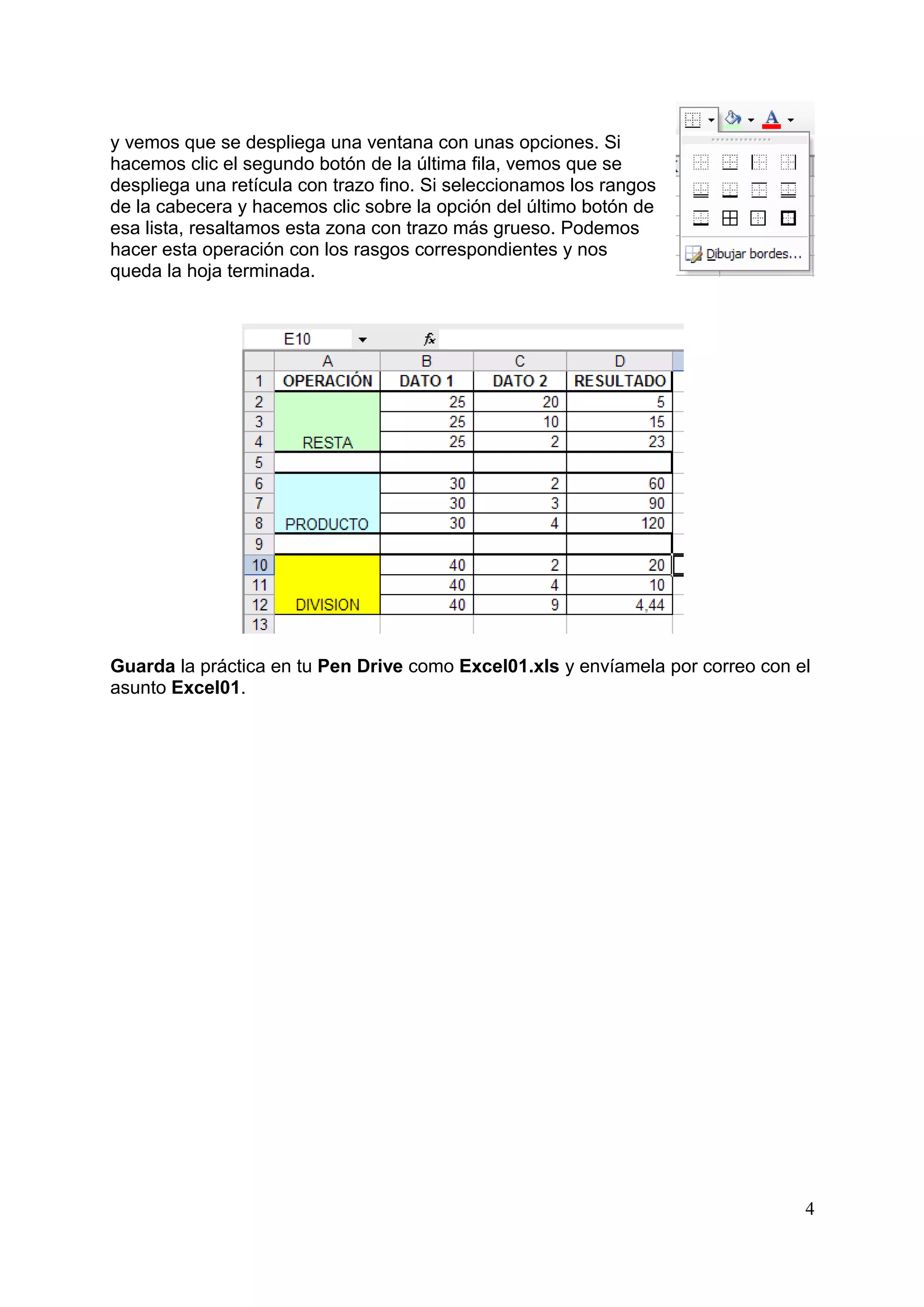 y vemos que se despliega una ventana con unas opciones. Si
hacemos clic el segundo botón de la última fila, vemos que se
despliega una retícula con trazo fino. Si seleccionamos los rangos
de la cabecera y hacemos clic sobre la opción del último botón de
esa lista, resaltamos esta zona con trazo más grueso. Podemos
hacer esta operación con los rasgos correspondientes y nos
queda la hoja terminada.




Guarda la práctica en tu Pen Drive como Excel01.xls y envíamela por correo con el
asunto Excel01.




                                                                                4
 