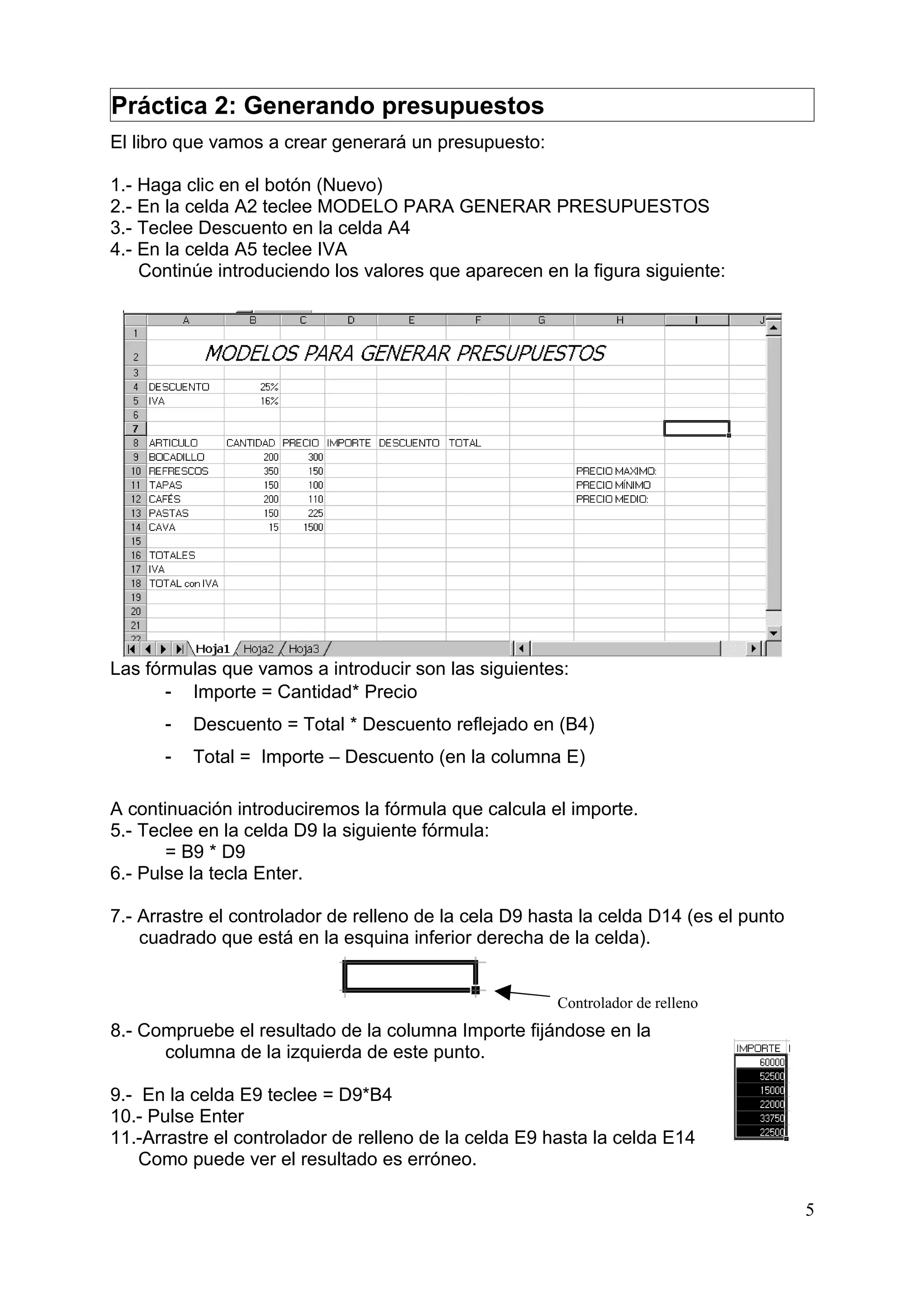 Práctica 2: Generando presupuestos
El libro que vamos a crear generará un presupuesto:

1.- Haga clic en el botón (Nuevo)
2.- En la celda A2 teclee MODELO PARA GENERAR PRESUPUESTOS
3.- Teclee Descuento en la celda A4
4.- En la celda A5 teclee IVA
    Continúe introduciendo los valores que aparecen en la figura siguiente:




Las fórmulas que vamos a introducir son las siguientes:
       - Importe = Cantidad* Precio
      -   Descuento = Total * Descuento reflejado en (B4)
      -   Total = Importe – Descuento (en la columna E)

A continuación introduciremos la fórmula que calcula el importe.
5.- Teclee en la celda D9 la siguiente fórmula:
       = B9 * D9
6.- Pulse la tecla Enter.

7.- Arrastre el controlador de relleno de la cela D9 hasta la celda D14 (es el punto
    cuadrado que está en la esquina inferior derecha de la celda).


                                                       Controlador de relleno
8.- Compruebe el resultado de la columna Importe fijándose en la
      columna de la izquierda de este punto.

9.- En la celda E9 teclee = D9*B4
10.- Pulse Enter
11.-Arrastre el controlador de relleno de la celda E9 hasta la celda E14
    Como puede ver el resultado es erróneo.

                                                                                       5
 