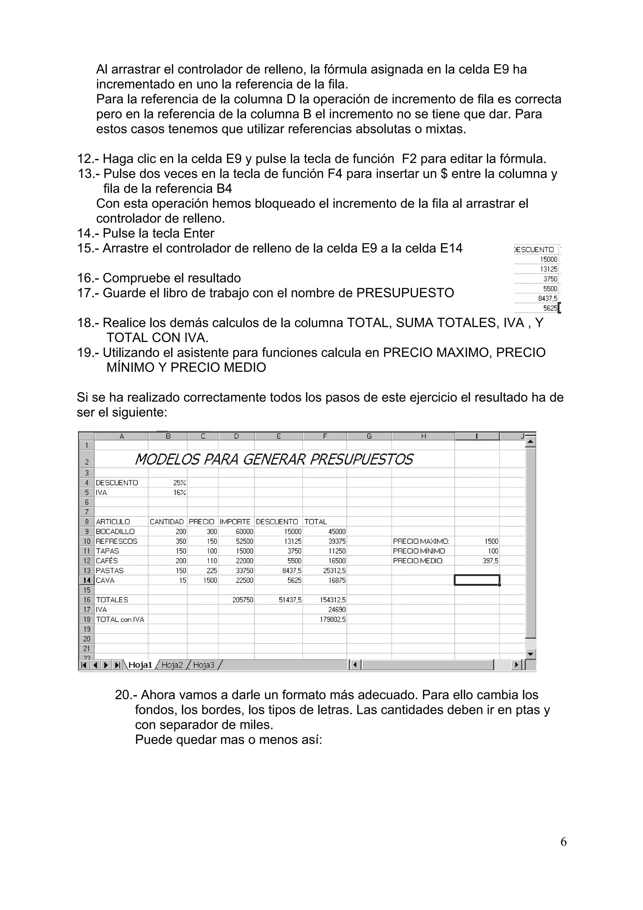 Al arrastrar el controlador de relleno, la fórmula asignada en la celda E9 ha
   incrementado en uno la referencia de la fila.
   Para la referencia de la columna D la operación de incremento de fila es correcta
   pero en la referencia de la columna B el incremento no se tiene que dar. Para
   estos casos tenemos que utilizar referencias absolutas o mixtas.

12.- Haga clic en la celda E9 y pulse la tecla de función F2 para editar la fórmula.
13.- Pulse dos veces en la tecla de función F4 para insertar un $ entre la columna y
     fila de la referencia B4
   Con esta operación hemos bloqueado el incremento de la fila al arrastrar el
   controlador de relleno.
14.- Pulse la tecla Enter
15.- Arrastre el controlador de relleno de la celda E9 a la celda E14

16.- Compruebe el resultado
17.- Guarde el libro de trabajo con el nombre de PRESUPUESTO

18.- Realice los demás calculos de la columna TOTAL, SUMA TOTALES, IVA , Y
     TOTAL CON IVA.
19.- Utilizando el asistente para funciones calcula en PRECIO MAXIMO, PRECIO
     MÍNIMO Y PRECIO MEDIO

Si se ha realizado correctamente todos los pasos de este ejercicio el resultado ha de
ser el siguiente:




      20.- Ahora vamos a darle un formato más adecuado. Para ello cambia los
          fondos, los bordes, los tipos de letras. Las cantidades deben ir en ptas y
          con separador de miles.
          Puede quedar mas o menos así:




                                                                                       6
 