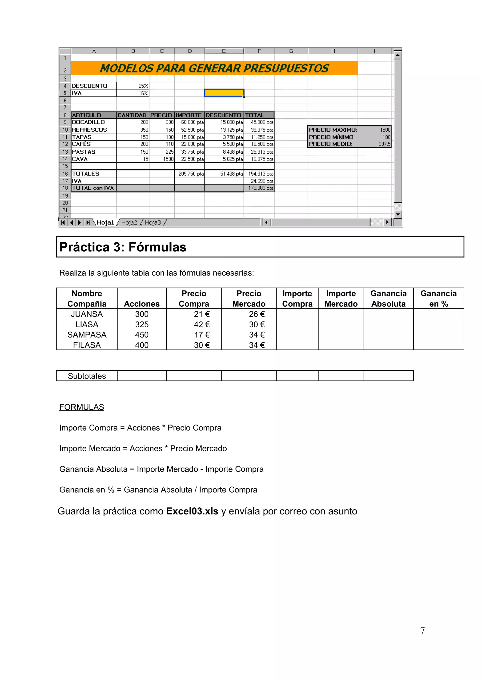 Guárdala como Excel02.xls y envíala por correo con asunto.

Práctica 3: Fórmulas
Realiza la siguiente tabla con las fórmulas necesarias:

   Nombre                         Precio         Precio    Importe   Importe   Ganancia   Ganancia
  Compañía        Acciones       Compra         Mercado    Compra    Mercado   Absoluta     en %
   JUANSA           300              21 €           26 €
     LIASA          325              42 €           30 €
  SAMPASA           450              17 €           34 €
    FILASA          400              30 €           34 €


  Subtotales


FORMULAS

Importe Compra = Acciones * Precio Compra

Importe Mercado = Acciones * Precio Mercado

Ganancia Absoluta = Importe Mercado - Importe Compra

Ganancia en % = Ganancia Absoluta / Importe Compra

Guarda la práctica como Excel03.xls y envíala por correo con asunto




                                                                                          7
 