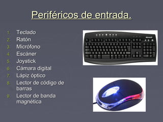 Periféricos de entrada.Periféricos de entrada.
1.1. TecladoTeclado
2.2. RatónRatón
3.3. MicrófonoMicrófono
4.4. EscánerEscáner
5.5. JoystickJoystick
6.6. Cámara digitalCámara digital
7.7. Lápiz ópticoLápiz óptico
8.8. Lector de código deLector de código de
barrasbarras
9.9. Lector de bandaLector de banda
magnéticamagnética
 