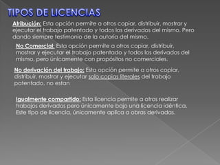 TIPOS DE LICENCIASAtribución: Esta opción permite a otros copiar, distribuir, mostrar y ejecutar el trabajo patentado y todos los derivados del mismo. Pero dando siempre testimonio de la autoría del mismo.No Comercial: Esta opción permite a otros copiar, distribuir, mostrar y ejecutar el trabajo patentado y todos los derivados del mismo, pero únicamente con propósitos no comerciales.No derivación del trabajo: Esta opción permite a otros copiar, distribuir, mostrar y ejecutar solo copias literales del trabajo patentado, no estanIgualmente compartido: Esta licencia permite a otros realizar trabajos derivados pero únicamente bajo una licencia idéntica. Este tipo de licencia, únicamente aplica a obras derivadas.