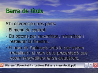 Barra de títols

S’hi diferencien tres parts:
- El menú de control.
- Els botons per maximitzar, minimitzar i
  restaurar la finestra.
- El nom de l’aplicació amb la que estem
  treballant i el nom de la presentació que
  estem fent/editant entre claudàtors.
 