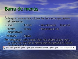 Barra de menús
És la que dóna accés a totes les funcions que oferiex
   el programa:
- Fitxer        - Edició     - Visualització  Inserció
- Format        - Eines      - Presentació de
   diapositives
- Finestra     - Ajuda
Per desplegar cada menú fem clic sobre el seu nom.
   La caixa de text de la dreta permet accedir a l’ajuda
   de Power Point.
 