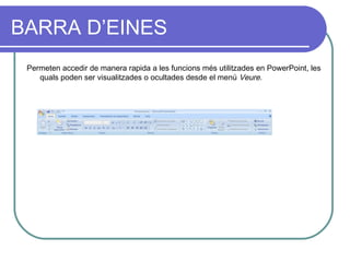 BARRA D’EINES
 Permeten accedir de manera rapida a les funcions més utilitzades en PowerPoint, les
    quals poden ser visualitzades o ocultades desde el menú Veure.
 