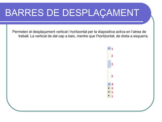 BARRES DE DESPLAÇAMENT
 Permeten el desplaçament vertical i horitzontal per la diapositiva activa en l’atrea de
    treball. La vertical de dal cap a baix, mentre que l’horitzontal, de dreta a esquerra.
 