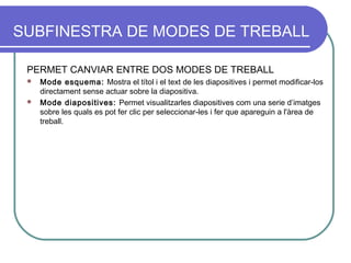 SUBFINESTRA DE MODES DE TREBALL

 PERMET CANVIAR ENTRE DOS MODES DE TREBALL
  Mode esquema: Mostra el títol i el text de les diapositives i permet modificar-los
   directament sense actuar sobre la diapositiva.
  Mode diapositives: Permet visualitzarles diapositives com una serie d’imatges
   sobre les quals es pot fer clic per seleccionar-les i fer que apareguin a l'àrea de
   treball.
 