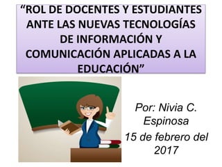 Por: Nivia C.
Espinosa
15 de febrero del
2017
“ROL DE DOCENTES Y ESTUDIANTES
ANTE LAS NUEVAS TECNOLOGÍAS
DE INFORMACIÓN Y
COMUNICACIÓN APLICADAS A LA
EDUCACIÓN”
 