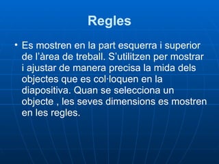 Regles
• Es mostren en la part esquerra i superior
  de l’àrea de treball. S’utilitzen per mostrar
  i ajustar de manera precisa la mida dels
  objectes que es col·loquen en la
  diapositiva. Quan se selecciona un
  objecte , les seves dimensions es mostren
  en les regles.
 