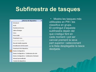 Subfinestra de tasques
            • Mostra les tasques més
           utilitzades en PW i les
           classifica en grups.
           El contingut d’aquesta
           subfinestra depèn del
           que s’estigui fent en
           cada moment i pot ser
           canviat prement la seva
           part superior i seleccionant
           a la llista desplegable la tasca
           desitjada.
 