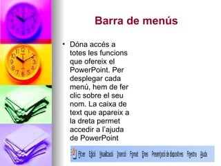 Barra de menús
• Dóna accés a
  totes les funcions
  que ofereix el
  PowerPoint. Per
  desplegar cada
  menú, hem de fer
  clic sobre el seu
  nom. La caixa de
  text que apareix a
  la dreta permet
  accedir a l’ajuda
  de PowerPoint
 