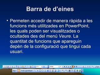 Barra de d’eines
• Permeten accedir de manera ràpida a les
  funcions més utilitzades en PowerPoint,
  les quals poden ser visualitzades o
  ocultades des del menú Veure. La
  quantitat de funcions que apareguin
  depèn de la configuració que tingui cada
  usuari.
 