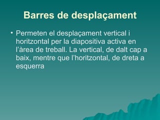 Barres de desplaçament
• Permeten el desplaçament vertical i
  horitzontal per la diapositiva activa en
  l’àrea de treball. La vertical, de dalt cap a
  baix, mentre que l’horitzontal, de dreta a
  esquerra
 