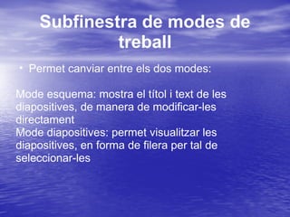 Subfinestra de modes de
             treball
• Permet canviar entre els dos modes:

Mode esquema: mostra el títol i text de les
diapositives, de manera de modificar-les
directament
Mode diapositives: permet visualitzar les
diapositives, en forma de filera per tal de
seleccionar-les
 