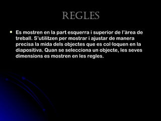regLes
   Es mostren en la part esquerra i superior de l’àrea de
    treball. S’utilitzen per mostrar i ajustar de manera
    precisa la mida dels objectes que es col·loquen en la
    diapositiva. Quan se selecciona un objecte, les seves
    dimensions es mostren en les regles.
 