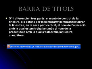 Barra de tÍtoLs
   S’hi diferencien tres parts: el menú de control de la
    finestra, els botons per maximitzar/minimitzar/restaurar
    la finestra i, en la seva part central, el nom de l’aplicació
    amb la qual estem treballant més el nom de la
    presentació amb la qual s’està treballant entre
    claudàtors.
 