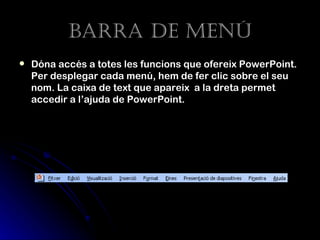 Barra de menú
   Dóna accés a totes les funcions que ofereix PowerPoint.
    Per desplegar cada menú, hem de fer clic sobre el seu
    nom. La caixa de text que apareix a la dreta permet
    accedir a l’ajuda de PowerPoint.
 
