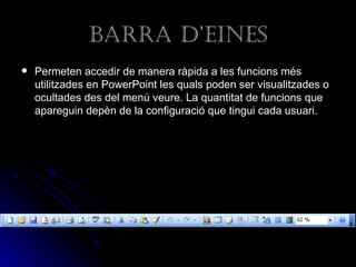 Barra d’eines
   Permeten accedir de manera ràpida a les funcions més
    utilitzades en PowerPoint les quals poden ser visualitzades o
    ocultades des del menú veure. La quantitat de funcions que
    apareguin depèn de la configuració que tingui cada usuari.
 