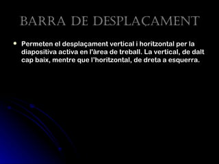 Barra de despLaçament
   Permeten el desplaçament vertical i horitzontal per la
    diapositiva activa en l'àrea de treball. La vertical, de dalt
    cap baix, mentre que l’horitzontal, de dreta a esquerra.
 
