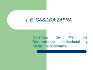 I. E. CASILDA ZAFRA Objetivos del Plan de Mejoramiento Institucional y Metas Institucionales. 