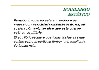 EQUILIBRIO
                                   ESTÁTICO
Cuando un cuerpo está en reposo o se
mueve con velocidad constante (esto es, su
aceleración a=0), se dice que este cuerpo
está en equilibrio.
El equilibrio requiere que todas las fuerzas que
actúan sobre la partícula formen una resultante
de fuerza nula.
 