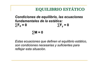 EQUILIBRIO ESTÁTICO
Condiciones de equilibrio, las ecuaciones
fundamentales de la estática:
∑FX = 0                   ∑F y = 0

            ∑M = 0

Estas ecuaciones que definen el equilibrio estático,
son condiciones necesarias y suficientes para
reflejar esta situación.
 