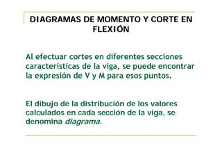 DIAGRAMAS DE MOMENTO Y CORTE EN
             FLEXIÓN


Al efectuar cortes en diferentes secciones
características de la viga, se puede encontrar
la expresión de V y M para esos puntos.


El dibujo de la distribución de los valores
calculados en cada sección de la viga, se
denomina diagrama.
 