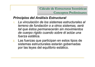 Cálculo de Estructuras Isostáticas
                            Conceptos Preliminares
Principios del Análisis Estructural
1. La vinculación de los sistemas estructurales al
   terreno de fundación o a otros sistemas, será
   tal que éstos permanecerán sin movimientos
   de cuerpo rígido cuando sobre él actúe una
   fuerza estática.
2. Las fuerzas que participan en estos tipos de
   sistemas estructurales estarán gobernadas
   por las leyes del equilibrio estático.
 