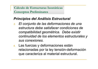 Cálculo de Estructuras Isostáticas
Conceptos Preliminares

Principios del Análisis Estructural
3. El conjunto de las deformaciones de una
   estructura debe satisfacer condiciones de
   compatibilidad geométrica. Debe existir
   continuidad de los elementos estructurales y
   sus conexiones.
4. Las fuerzas y deformaciones están
   relacionadas por la ley tensión-deformación
   que caracteriza al material estructural.
 