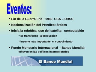 Eventos:  Fin de la Guerra Fría:  1980  USA – URSS Nacionalización del Petróleo: árabes Inicia la robótica, uso del satélite,  computación se transforma  la producción insumo más importante: el conocimiento Fondo Monetario Internacional – Banco Mundial:  influyen en las políticas internacionales 