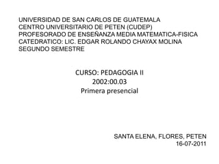 UNIVERSIDAD DE SAN CARLOS DE GUATEMALACENTRO UNIVERSITARIO DE PETEN (CUDEP)PROFESORADO DE ENSEÑANZA MEDIA MATEMATICA-FISICACATEDRATICO: LIC. EDGAR ROLANDO CHAYAX MOLINASEGUNDO SEMESTRE CURSO: PEDAGOGIA II 2002:00.03 Primera presencial SANTA ELENA, FLORES, PETEN 16-07-2011 