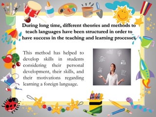 During long time, different theories and methods to
teach languages have been structured in order to
have success in the teaching and learning processes
This method has helped to
develop skills in students
considering their personal
development, their skills, and
their motivations regarding
learning a foreign language.
 