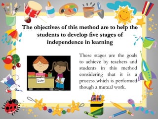 The objectives of this method are to help the
students to develop five stages of
independence in learning
These stages are the goals
to achieve by teachers and
students in this method
considering that it is a
process which is performed
though a mutual work.
 