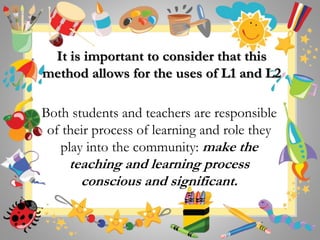 It is important to consider that this
method allows for the uses of L1 and L2
Both students and teachers are responsible
of their process of learning and role they
play into the community: make the
teaching and learning process
conscious and significant.
 