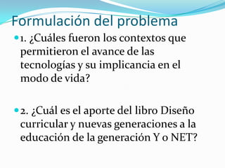 Formulación del problema
 1. ¿Cuáles fueron los contextos que
 permitieron el avance de las
 tecnologías y su implicancia en el
 modo de vida?

 2. ¿Cuál es el aporte del libro Diseño
 curricular y nuevas generaciones a la
 educación de la generación Y o NET?
 