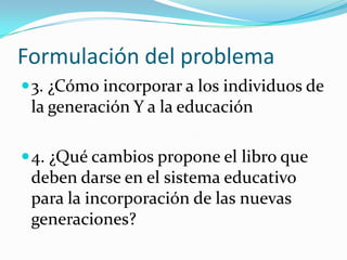 Formulación del problema
 3. ¿Cómo incorporar a los individuos de
 la generación Y a la educación

 4. ¿Qué cambios propone el libro que
 deben darse en el sistema educativo
 para la incorporación de las nuevas
 generaciones?
 