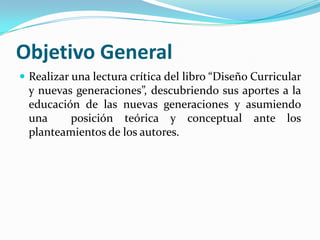 Objetivo General
 Realizar una lectura crítica del libro “Diseño Curricular
 y nuevas generaciones”, descubriendo sus aportes a la
 educación de las nuevas generaciones y asumiendo
 una     posición teórica y conceptual ante los
 planteamientos de los autores.
 