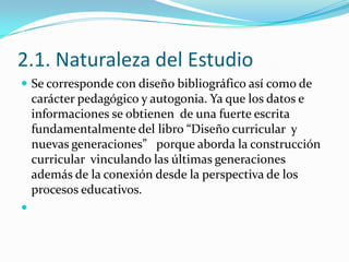 2.1. Naturaleza del Estudio
 Se corresponde con diseño bibliográfico así como de
    carácter pedagógico y autogonia. Ya que los datos e
    informaciones se obtienen de una fuerte escrita
    fundamentalmente del libro “Diseño curricular y
    nuevas generaciones” porque aborda la construcción
    curricular vinculando las últimas generaciones
    además de la conexión desde la perspectiva de los
    procesos educativos.

 