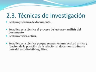 2.3. Técnicas de Investigación
 Lectura y técnica de documento.

 Se aplico esta técnica el proceso de lectura y análisis del
  documento.
 Lectura critica activa.

 Se aplico esta técnica porque se asumen una actitud crítica y
  fijación de la posición de la relación al documento o fuerte
  base del estudio bibliográfico.
 