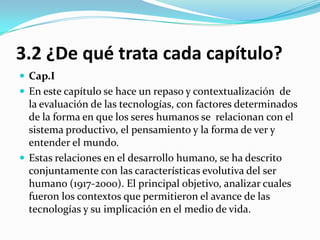 3.2 ¿De qué trata cada capítulo?
 Cap.I
 En este capítulo se hace un repaso y contextualización de
  la evaluación de las tecnologías, con factores determinados
  de la forma en que los seres humanos se relacionan con el
  sistema productivo, el pensamiento y la forma de ver y
  entender el mundo.
 Estas relaciones en el desarrollo humano, se ha descrito
  conjuntamente con las características evolutiva del ser
  humano (1917-2000). El principal objetivo, analizar cuales
  fueron los contextos que permitieron el avance de las
  tecnologías y su implicación en el medio de vida.
 