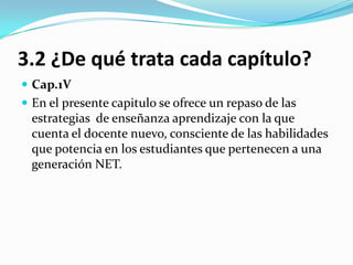 3.2 ¿De qué trata cada capítulo?
 Cap.1V
 En el presente capitulo se ofrece un repaso de las
 estrategias de enseñanza aprendizaje con la que
 cuenta el docente nuevo, consciente de las habilidades
 que potencia en los estudiantes que pertenecen a una
 generación NET.
 