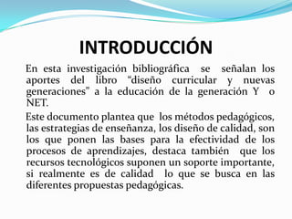 INTRODUCCIÓN
En esta investigación bibliográfica se señalan los
aportes del libro “diseño curricular y nuevas
generaciones” a la educación de la generación Y o
NET.
Este documento plantea que los métodos pedagógicos,
las estrategias de enseñanza, los diseño de calidad, son
los que ponen las bases para la efectividad de los
procesos de aprendizajes, destaca también que los
recursos tecnológicos suponen un soporte importante,
si realmente es de calidad lo que se busca en las
diferentes propuestas pedagógicas.
 