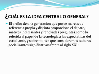 ¿CUÁL ES LA IDEA CENTRAL O GENERAL?
 El arribo de una generación que posee marcos de
 referencia propia y distinta proporciona el debate,
 matices interesantes y renovadas preguntas como la
 referida al papel de la tecnología a las expectativas del
 estudiante, y sobre todos a que consideremos saberes
 socializantes significativos frente al siglo XXI
 