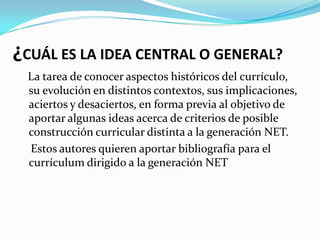¿CUÁL ES LA IDEA CENTRAL O GENERAL?
 La tarea de conocer aspectos históricos del currículo,
 su evolución en distintos contextos, sus implicaciones,
 aciertos y desaciertos, en forma previa al objetivo de
 aportar algunas ideas acerca de criterios de posible
 construcción curricular distinta a la generación NET.
 Estos autores quieren aportar bibliografía para el
 currículum dirigido a la generación NET
 