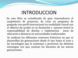 INTRODUCCION
En este libro se considerado de gran trascendencia el
surgimiento de proyectos, de crear un programa de
posgrado con perfil internacional en modalidad virtual con
el objetivo de ayudar en su formación a quienes tienen la
responsabilidad de diseñar e implementar áreas de
educación a distancia en universidades tradicionales.
Se analizan los diferentes contextos históricos en que se
desarrollan las generaciones desde el 1917 hasta el 2000 y
las tecnologías que la sustentan y presentan las distintas
estrategias con que cuentan los docentes de las nuevas
generaciones.
 