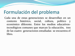 Formulación del problema
Cada una de estas generaciones se desarrollan en un
 contexto histórico, social, cultura, político y
 económico diferente. Entre los medios educativos-
 tecnológicos comunes que marcan la educación, tres
 de las cuatro generaciones estudiadas se encuentra el
 libro.
 